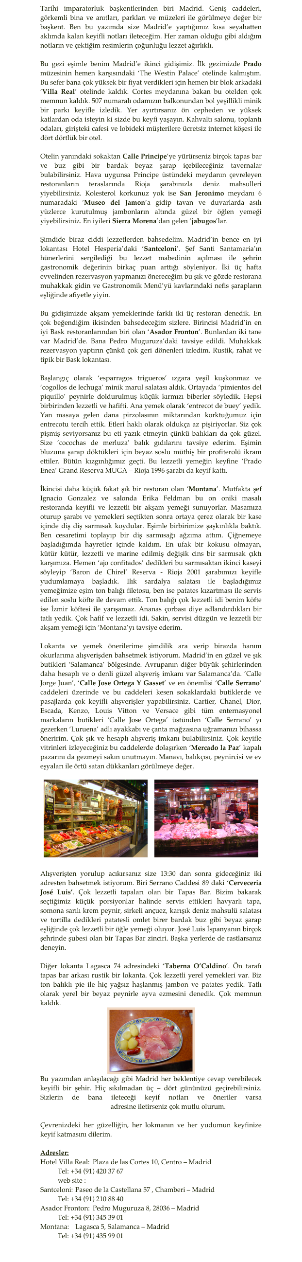 Tarihi imparatorluk başkentlerinden biri Madrid. Geniş caddeleri, görkemli bina ve anıtları, parkları ve müzeleri ile görülmeye değer bir başkent. Ben bu yazımda size Madrid’e yaptığımız kısa seyahatten aklımda kalan keyifli notları ileteceğim. Her zaman olduğu gibi aldığım notların ve çektiğim resimlerin çoğunluğu lezzet ağırlıklı. 
Bu gezi eşimle benim Madrid’e ikinci gidişimiz. İlk gezimizde Prado müzesinin hemen karşısındaki ‘The Westin Palace’ otelinde kalmıştım. Bu sefer bana çok yüksek bir fiyat verdikleri için hemen bir blok arkadaki ‘Villa Real’ otelinde kaldık. Cortes meydanına bakan bu otelden çok memnun kaldık. 507 numaralı odamızın balkonundan bol yeşillikli minik bir parkı keyifle izledik. Yer ayırtırsanız ön cepheden ve yüksek katlardan oda isteyin ki sizde bu keyfi yaşayın. Kahvaltı salonu, toplantı odaları, girişteki cafesi ve lobideki müşterilere ücretsiz internet köşesi ile dört dörtlük bir otel. 
Otelin yanındaki sokaktan Calle Principe’ye yürürseniz birçok tapas bar ve buz gibi bir bardak beyaz şarap içebileceğiniz tavernalar bulabilirsiniz. Hava uygunsa Principe üstündeki meydanın çevreleyen restoranların teraslarında Rioja şarabınızla deniz mahsulleri yiyebilirsiniz. Kolesterol korkunuz yok ise San Jeronimo meydanı 6 numaradaki ‘Museo del Jamon’a gidip tavan ve duvarlarda asılı yüzlerce kurutulmuş jambonların altında güzel bir öğlen yemeği yiyebilirsiniz. En iyileri Sierra Morena’dan gelen ‘jabugos’lar.
Şimdide biraz ciddi lezzetlerden bahsedelim. Madrid’in bence en iyi lokantası Hotel Hesperia’daki ‘Santceloni’. Şef Santi Santamaria’ın hünerlerini sergilediği bu lezzet mabedinin açılması ile şehrin gastronomik değerinin birkaç puan arttığı söyleniyor. İki üç hafta evvelinden rezervasyon yapmanızı önereceğim bu şık ve gözde restorana muhakkak gidin ve Gastronomik Menü’yü kavlarındaki nefis şarapların eşliğinde afiyetle yiyin. 
Bu gidişimizde akşam yemeklerinde farklı iki üç restoran denedik. En çok beğendiğim ikisinden bahsedeceğim sizlere. Birincisi Madrid’in en iyi Bask restoranlarından biri olan ‘Asador Fronton’. Bunlardan iki tane var Madrid’de. Bana Pedro Muguruza’daki tavsiye edildi. Muhakkak rezervasyon yaptırın çünkü çok geri dönenleri izledim. Rustik, rahat ve tipik bir Bask lokantası. 
Başlangıç olarak ‘esparragos trigueros’ ızgara yeşil kuşkonmaz ve ‘cogollos de lechuga’ minik marul salatası aldık. Ortayada ‘pimientos del piquillo’ peynirle doldurulmuş küçük kırmızı biberler söyledik. Hepsi birbirinden lezzetli ve hafifti. Ana yemek olarak ‘entrecot de buey’ yedik. Yan masaya gelen dana pirzolasının miktarından korktuğumuz için entrecotu tercih ettik. Etleri haklı olarak oldukça az pişiriyorlar. Siz çok pişmiş seviyorsanız bu eti yazık etmeyin çünkü balıkları da çok güzel. Size ‘cocochas de merluza’ balık gıdılarını tavsiye ederim. Eşimin bluzuna şarap döktükleri için beyaz soslu müthiş bir profiterolü ikram ettiler. Bütün kızgınlığımız geçti. Bu lezzetli yemeğin keyfine ‘Prado Enea’ Grand Reserva MUGA – Rioja 1996 şarabı da keyif kattı.
İkincisi daha küçük fakat şık bir restoran olan ‘Montana’. Mutfakta şef Ignacio Gonzalez ve salonda Erika Feldman bu on oniki masalı restoranda keyifli ve lezzetli bir akşam yemeği sunuyorlar. Masamıza oturup şarabı ve yemekleri seçtikten sonra ortaya çerez olarak bir kase içinde diş diş sarmısak koydular. Eşimle birbirimize şaşkınlıkla baktık. Ben cesaretimi toplayıp bir diş sarmısağı ağzıma attım. Çiğnemeye başladığımda hayretler içinde kaldım. En ufak bir kokusu olmayan, kütür kütür, lezzetli ve marine edilmiş değişik cins bir sarmısak çıktı karşımıza. Hemen ‘ajo confitados’ dedikleri bu sarmısaktan ikinci kaseyi söyleyip ‘Baron de Chirel’ Reserva - Rioja 2001 şarabımızı keyifle yudumlamaya başladık. Ilık sardalya salatası ile başladığımız yemeğimize eşim ton balığı filetosu, ben ise patates kızartması ile servis edilen soslu köfte ile devam ettik. Ton balığı çok lezzetli idi benim köfte ise İzmir köftesi ile yarışamaz. Ananas çorbası diye adlandırdıkları bir tatlı yedik. Çok hafif ve lezzetli idi. Sakin, servisi düzgün ve lezzetli bir akşam yemeği için ‘Montana’yı tavsiye ederim.
Lokanta ve yemek önerilerime şimdilik ara verip birazda hanım okurlarıma alışverişden bahsetmek istiyorum. Madrid’in en güzel ve şık butikleri ‘Salamanca’ bölgesinde. Avrupanın diğer büyük şehirlerinden daha hesaplı ve o denli güzel alışveriş imkanı var Salamanca’da. ‘Calle Jorge Juan’, ‘Calle Jose Ortega Y Gasset’ ve en önemlisi ‘Calle Serrano’ caddeleri üzerinde ve bu caddeleri kesen sokaklardaki butiklerde ve pasajlarda çok keyifli alışverişler yapabilirsiniz. Cartier, Chanel, Dior, Escada, Kenzo, Louis Vitton ve Versace gibi tüm enternasyonel markaların butikleri ‘Calle Jose Ortega’ üstünden ‘Calle Serrano’ yı gezerken ‘Luruena’ adlı ayakkabı ve çanta mağzasına uğramanızı bihassa öneririm. Çok şık ve hesaplı alışveriş imkanı bulabilirsiniz. Çok keyifle vitrinleri izleyeceğiniz bu caddelerde dolaşırken ‘Mercado la Paz’ kapalı pazarını da gezmeyi sakın unutmayın. Manavı, balıkçısı, peynircisi ve ev eşyaları ile örtü satan dükkanları görülmeye değer.

￼    ￼
Alışverişten yorulup acıkırsanız size 13:30 dan sonra gideceğiniz iki adresten bahsetmek istiyorum. Biri Serrano Caddesi 89 daki ‘Cerveceria José Luis’. Çok lezzetli tapaları olan bir Tapas Bar. Bizim bakarak seçtiğimiz küçük porsiyonlar halinde servis ettikleri havyarlı tapa, somona sarılı krem peynir, sirkeli ançuez, karışık deniz mahsulü salatası ve tortilla dedikleri patatesli omlet birer bardak buz gibi beyaz şarap eşliğinde çok lezzetli bir öğle yemeği oluyor. José Luis İspanyanın birçok şehrinde şubesi olan bir Tapas Bar zinciri. Başka yerlerde de rastlarsanız deneyin. 
Diğer lokanta Lagasca 74 adresindeki ‘Taberna O’Caldino’. Ön tarafı tapas bar arkası rustik bir lokanta. Çok lezzetli yerel yemekleri var. Biz ton balıklı pie ile hiç yağsız haşlanmış jambon ve patates yedik. Tatlı olarak yerel bir beyaz peynirle ayva ezmesini denedik. Çok memnun kaldık. 
￼Bu yazımdan anlaşılacağı gibi Madrid her beklentiye cevap verebilecek keyifli bir şehir. Hiç sıkılmadan üç – dört gününüzü geçirebilirsiniz. Sizlerin de bana ileteceği keyif notları ve öneriler varsa tuluybey@ergorul.com adresine iletirseniz çok mutlu olurum.
Çevrenizdeki her güzelliğin, her lokmanın ve her yudumun keyfinize keyif katmasını dilerim.Adresler:Hotel Villa Real:	Plaza de las Cortes 10, Centro – Madrid	Tel: +34 (91) 420 37 67	web site : www.derbyhotels.esSantceloni:	Paseo de la Castellana 57 , Chamberi – Madrid 	Tel: +34 (91) 210 88 40 Asador Fronton:	Pedro Muguruza 8, 28036 – Madrid	Tel: +34 (91) 345 39 01Montana:	Lagasca 5, Salamanca – Madrid	Tel: +34 (91) 435 99 01
